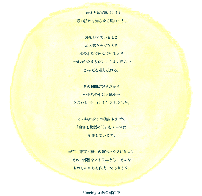 kochiとは東風（こち）春の訪れを知らせる風のこと。外を歩いているとき　ふと窓を開けたとき　木の木陰で休んでいるとき　空気のかたまりがここちよい重さでからだを通り抜ける。その瞬間が好きだから　〜生活の中にも風を〜　と思いkochi（こち）としました。その風に少しの物語もまぜて「生活と物語の間」をテーマに制作しています。現在、東京・福生の米軍ハウスに住まい　その一部屋をアトリエとしてそんなものものたちを作成中であります。「kochi」加治佐郁代子